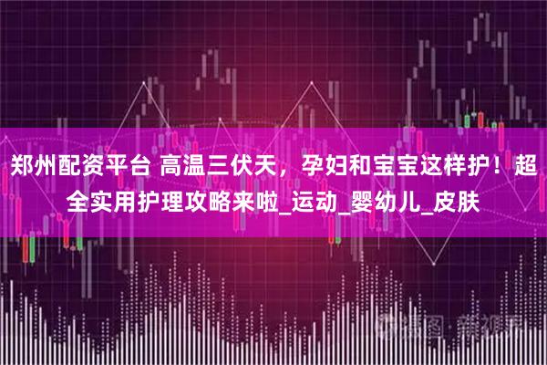 郑州配资平台 高温三伏天，孕妇和宝宝这样护！超全实用护理攻略来啦_运动_婴幼儿_皮肤