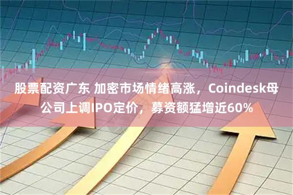 股票配资广东 加密市场情绪高涨，Coindesk母公司上调IPO定价，募资额猛增近60%