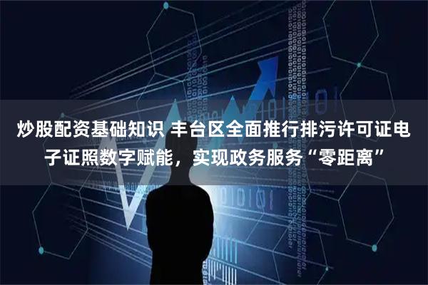 炒股配资基础知识 丰台区全面推行排污许可证电子证照数字赋能，实现政务服务“零距离”