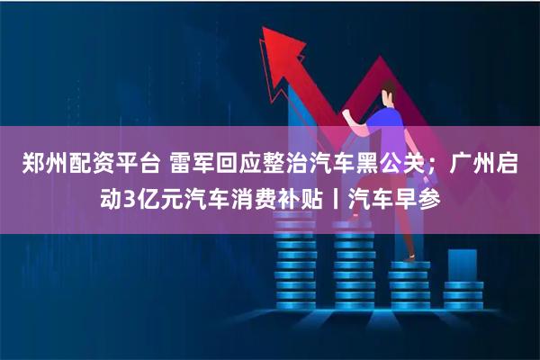 郑州配资平台 雷军回应整治汽车黑公关；广州启动3亿元汽车消费补贴丨汽车早参