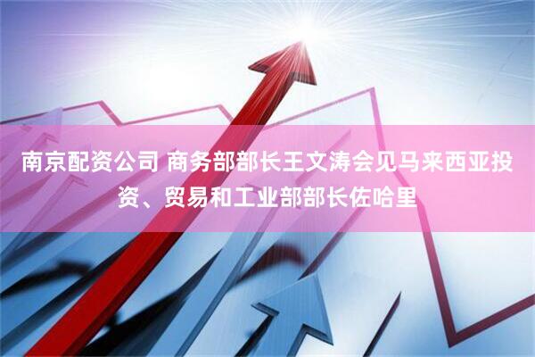 南京配资公司 商务部部长王文涛会见马来西亚投资、贸易和工业部部长佐哈里